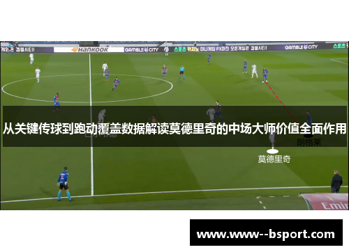 从关键传球到跑动覆盖数据解读莫德里奇的中场大师价值全面作用 从关键传球到跑动覆盖数据解读莫德里奇的中场大师价值全面作用
