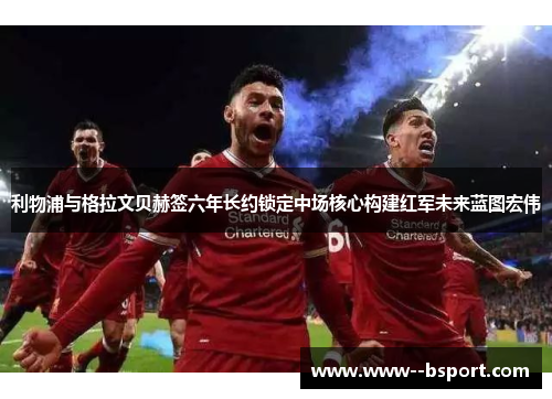 利物浦与格拉文贝赫签六年长约锁定中场核心构建红军未来蓝图宏伟 利物浦与格拉文贝赫签六年长约锁定中场核心构建红军未来蓝图宏伟