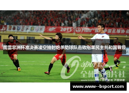 图雷非洲杯准决赛凌空抽射绝杀助球队击败刚果民主共和国晋级 图雷非洲杯准决赛凌空抽射绝杀助球队击败刚果民主共和国晋级