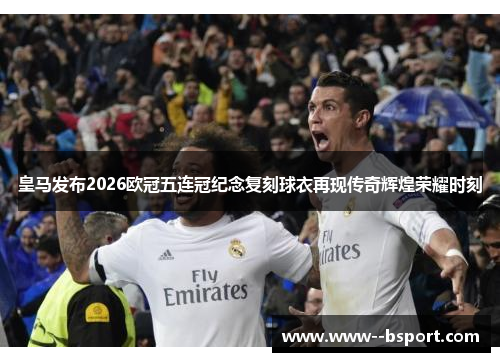 皇马发布2026欧冠五连冠纪念复刻球衣再现传奇辉煌荣耀时刻