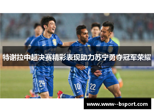 特谢拉中超决赛精彩表现助力苏宁勇夺冠军荣耀 特谢拉中超决赛精彩表现助力苏宁勇夺冠军荣耀