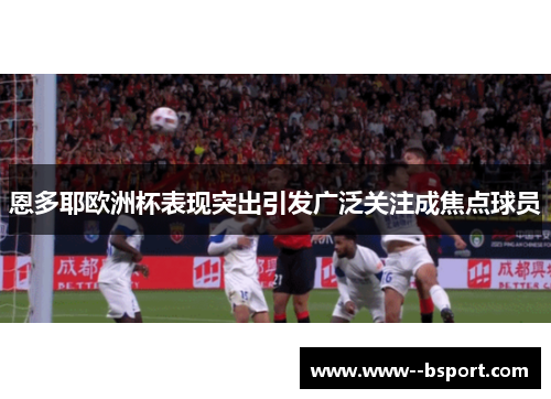 恩多耶欧洲杯表现突出引发广泛关注成焦点球员 恩多耶欧洲杯表现突出引发广泛关注成焦点球员